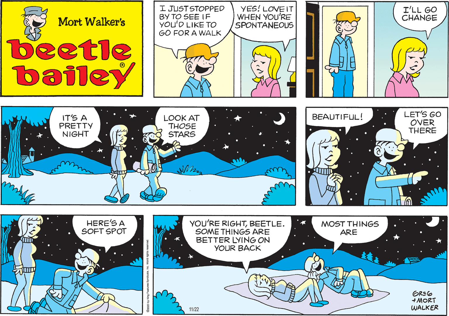 Parallel OCR: I JUST STOPPED BY TO SEE IF YOu'D LIKE TO GO FOR A WALK YES! LOVE IT WHEN YOU'RE SPONTANEOUS Mort Walker's beetle bailey IT'S A PRETTY NIGHT LOOK AT THOSE STARS LET'S GO OVER THERE HERE'S A SOFT SPOT BEAUTIFUL! YOU'RE RIGHTBEETLE. SOME THINGS ARE BETTER LYING ON YOUR BACK MOST THINGS ARE GREG +MORT WALKER 11/22 I JUST STOPPED BY TO SEE IF YOu'D LIKE TO GO FOR A WALK YES! LOVE IT WHEN YOU'RE SPONTANEOUS Mort Walker's beetle bailey IT'S A PRETTY NIGHT LOOK AT THOSE STARS LET'S GO OVER THERE HERE'S A SOFT SPOT BEAUTIFUL! YOU'RE RIGHTBEETLE. SOME THINGS ARE BETTER LYING ON YOUR BACK MOST THINGS ARE GREG +MORT WALKER 11/22