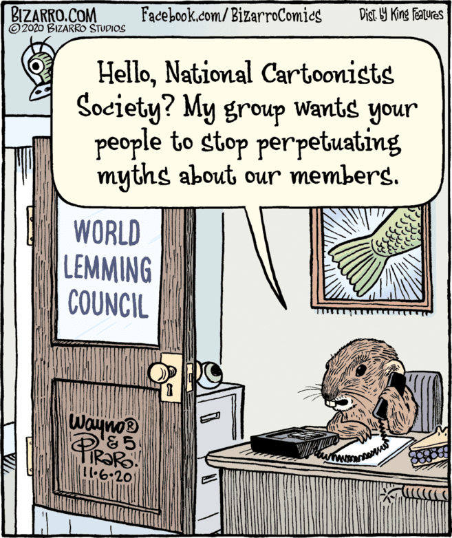 Drawing OCR: BIZARRO.COM ©2020 BIZARRO STUDIOS Facebook.com/BizarroComies Dist Y King Features HelloNational Cartoonists Society? My group Wants your people to stop perpetuating myths about our members. WORLD LEMMING COUNCIL Wayno® 11.6.201 BIZARRO.COM ©2020 BIZARRO STUDIOS Facebook.com/BizarroComies Dist Y King Features HelloNational Cartoonists Society? My group Wants your people to stop perpetuating myths about our members. WORLD LEMMING COUNCIL Wayno® 11.6.201