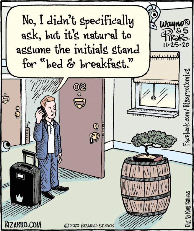 Publication OCR: NoI didn't specifically askbut it's natural to assume the initials stand for "bed & breakfast." Wayno® &5 11•25.20 02 BIZARRO.COM © 2020 BIZARRO STUDIOS Dist Y King Features Facebook.com/BizarroComics NoI didn't specifically askbut it's natural to assume the initials stand for "bed & breakfast." Wayno® &5 11•25.20 02 BIZARRO.COM © 2020 BIZARRO STUDIOS Dist Y King Features Facebook.com/BizarroComics