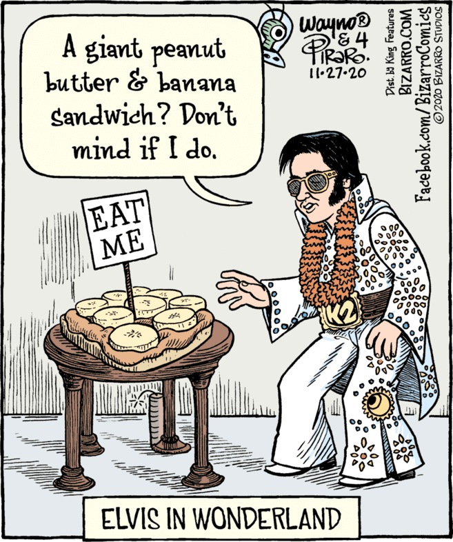 Illustration OCR: wayno® A giant peanut butter & banana sandwich? Don't mind if I do. 11·27.20 EAT ?? *? it ELVIS IN WONDERLAND Dist. ba King Features BIZARRO.COM Facebook.com/BizarroComies © 2020 BIZARRO STUDIOS wayno® A giant peanut butter & banana sandwich? Don't mind if I do. 11·27.20 EAT ?? * ? it ELVIS IN WONDERLAND Dist. ba King Features BIZARRO.COM Facebook.com/BizarroComies © 2020 BIZARRO STUDIOS