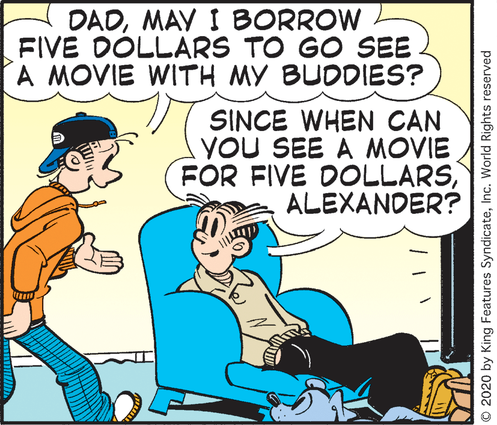 Art OCR: DADMAY I BORROW FIVE DÓLLARS TO GO SEE A MOVIE WITH MY BUDDIES? SINCE WHEN CAN YOU SEE A MOVIE FOR FIVE DOLLARSALEXANDER? © 2020 by King Features SyndicateInc. World Rights reserved DADMAY I BORROW FIVE DÓLLARS TO GO SEE A MOVIE WITH MY BUDDIES? SINCE WHEN CAN YOU SEE A MOVIE FOR FIVE DOLLARSALEXANDER? © 2020 by King Features SyndicateInc. World Rights reserved