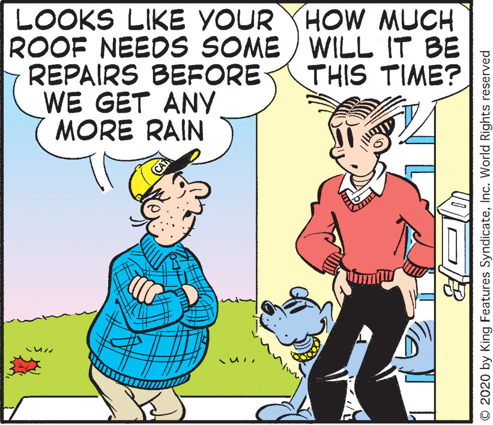 Cartoon OCR: LOOKS LIKE YOUR YHOW MUCH ROOF NEEDS SOME ) WILL IT BE REPAIRS BEFORE WE GET ANY MORE RAIN THIS TIME? O 2020 by King Features SyndicateInc. World Rights reserved LOOKS LIKE YOUR YHOW MUCH ROOF NEEDS SOME ) WILL IT BE REPAIRS BEFORE WE GET ANY MORE RAIN THIS TIME? O 2020 by King Features SyndicateInc. World Rights reserved