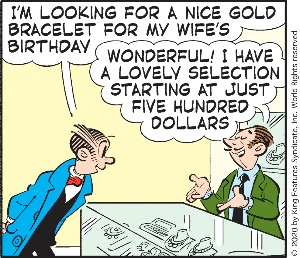 Parallel OCR: I'M LOOKING FOR A NICE GOLD BRACELET FOR MY WIFE'S BIRTHDAY WONDERFUL! I HAVE A LOVELY SELECTION STARTING AT JUST FIVE HUNORED DOLLARS © 2020 by King Features SyndicateInc. World Rights reserved I'M LOOKING FOR A NICE GOLD BRACELET FOR MY WIFE'S BIRTHDAY WONDERFUL! I HAVE A LOVELY SELECTION STARTING AT JUST FIVE HUNORED DOLLARS © 2020 by King Features SyndicateInc. World Rights reserved