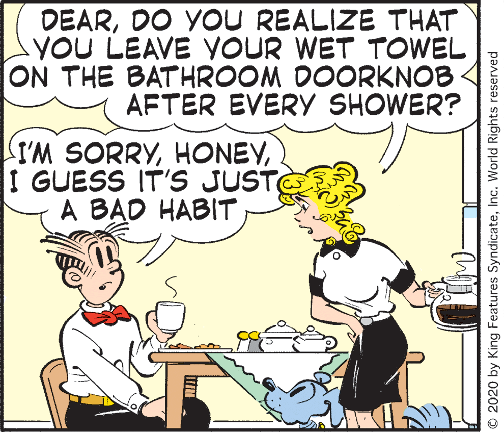 Publication OCR: DEARDO YOU REALIZE THAT YOU LEAVE YOUR WET TOWEL ON THE BATHROOM DOORKNOB AFTER EVERY SHOWER? I'M SORRYI GUESS IT'S JUST A BAD HABIT © 2020 by King Features SyndicateInc. World Rights reserved DEARDO YOU REALIZE THAT YOU LEAVE YOUR WET TOWEL ON THE BATHROOM DOORKNOB AFTER EVERY SHOWER? I'M SORRYI GUESS IT'S JUST A BAD HABIT © 2020 by King Features SyndicateInc. World Rights reserved