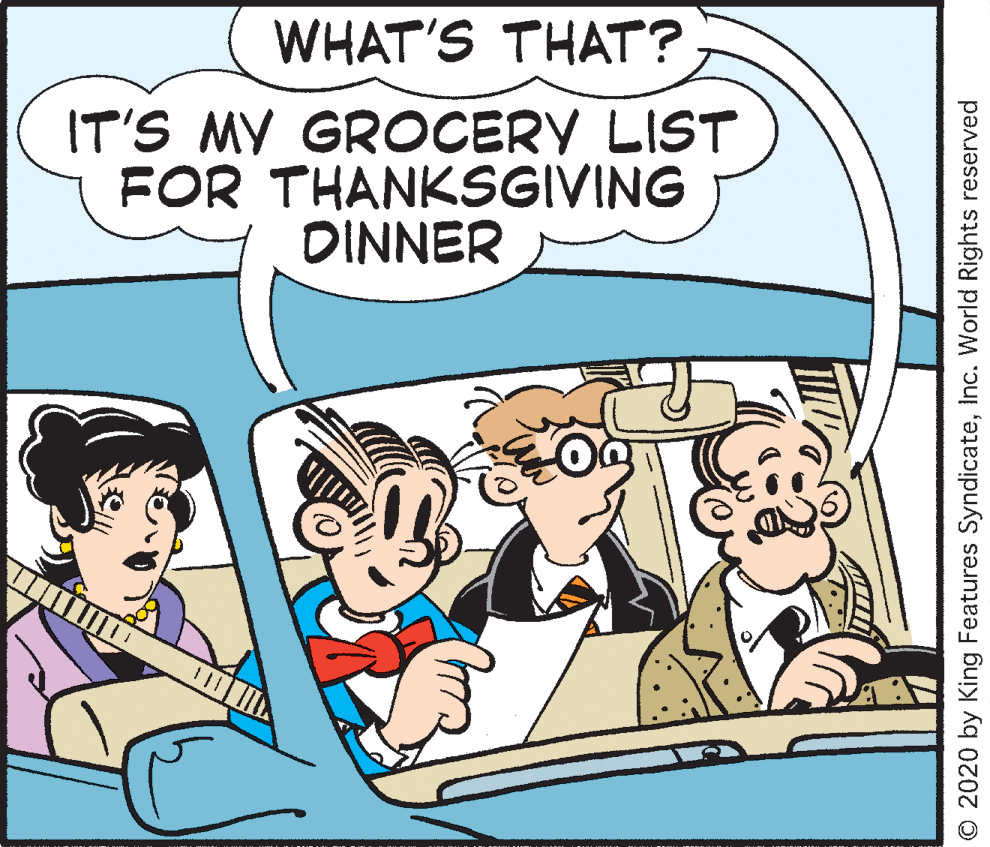 Parallel OCR: WHAT'S THAT? IT'S MY GROCERY LIST FOR THANKSGIVING DINNER O 2020 by King Features SyndicateInc. World Rights reserved WHAT'S THAT? IT'S MY GROCERY LIST FOR THANKSGIVING DINNER O 2020 by King Features SyndicateInc. World Rights reserved