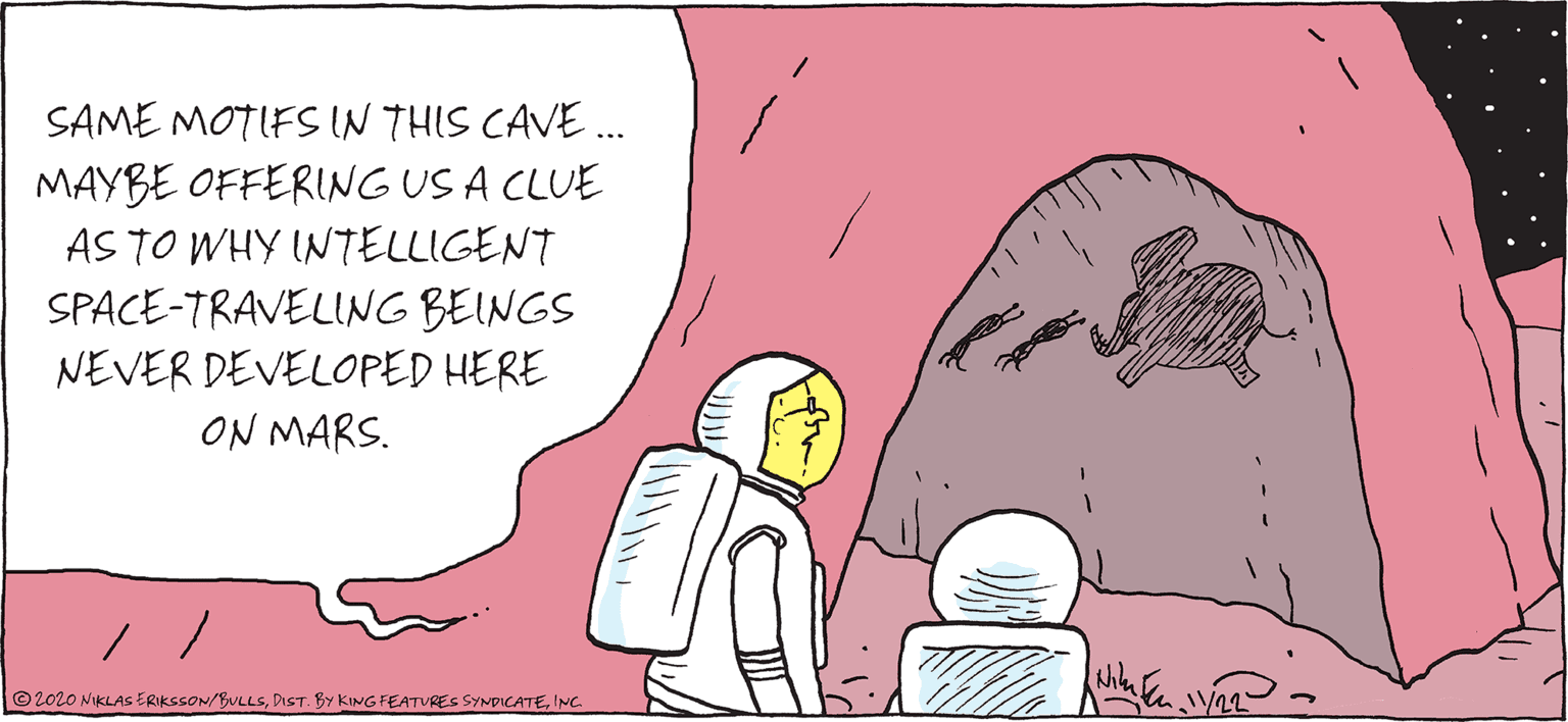 Comics OCR: SAME MOTIFS IN THIS CAVE . MAYBE OFFERING US A CLUE AS TO WHY INTELLIGENT SPACE-TRAVELING BEINGS NEVER DEVELOPED HERE ON MARS. ©2020 NIKLAS ERIKSSON/BULLSINC. SAME MOTIFS IN THIS CAVE . MAYBE OFFERING US A CLUE AS TO WHY INTELLIGENT SPACE-TRAVELING BEINGS NEVER DEVELOPED HERE ON MARS. ©2020 NIKLAS ERIKSSON/BULLSDIST. BY KING FEATURES SYNDICATE