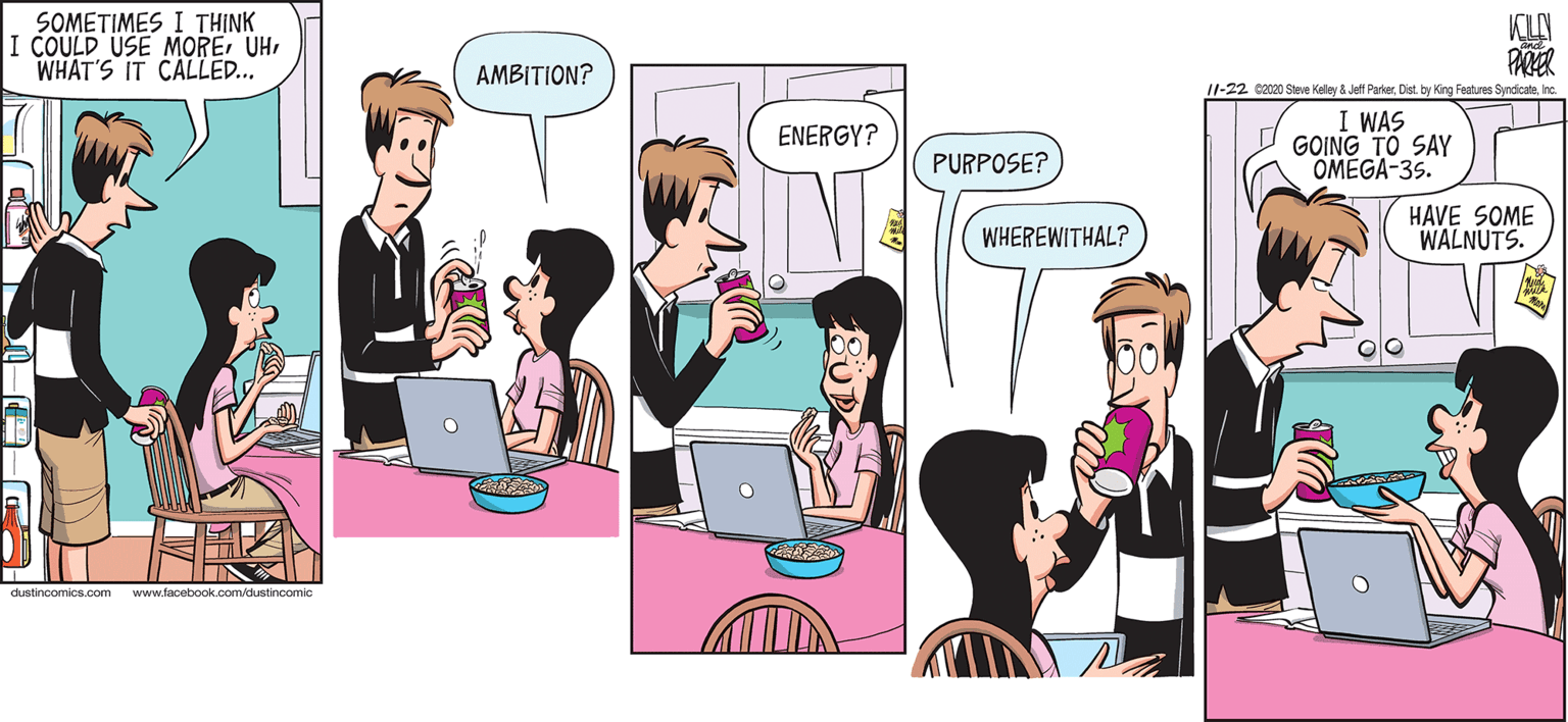 Magenta OCR: SOMETIMES I THINK I COULD USE MOREWHAT'S IT CALLE.. KLA PARER AMBITION? 11-22 c2020 Steve Keley & Jett ParkerInc. I WAS GOING TO SAY OMEGA-35. ENERGY? PURPOSE? HAVE SOME WALNUTS. WHEREWITHAL? dustincomics.com www.facebook.com/dustincomic SOMETIMES I THINK I COULD USE MOREWHAT'S IT CALLE.. KLA PARER AMBITION? 11-22 c2020 Steve Keley & Jett ParkerDist. by King Features SyndicateInc. I WAS GOING TO SAY OMEGA-35. ENERGY? PURPOSE? HAVE SOME WALNUTS. WHEREWITHAL? dustincomics.com www.facebook.com/dustincomic