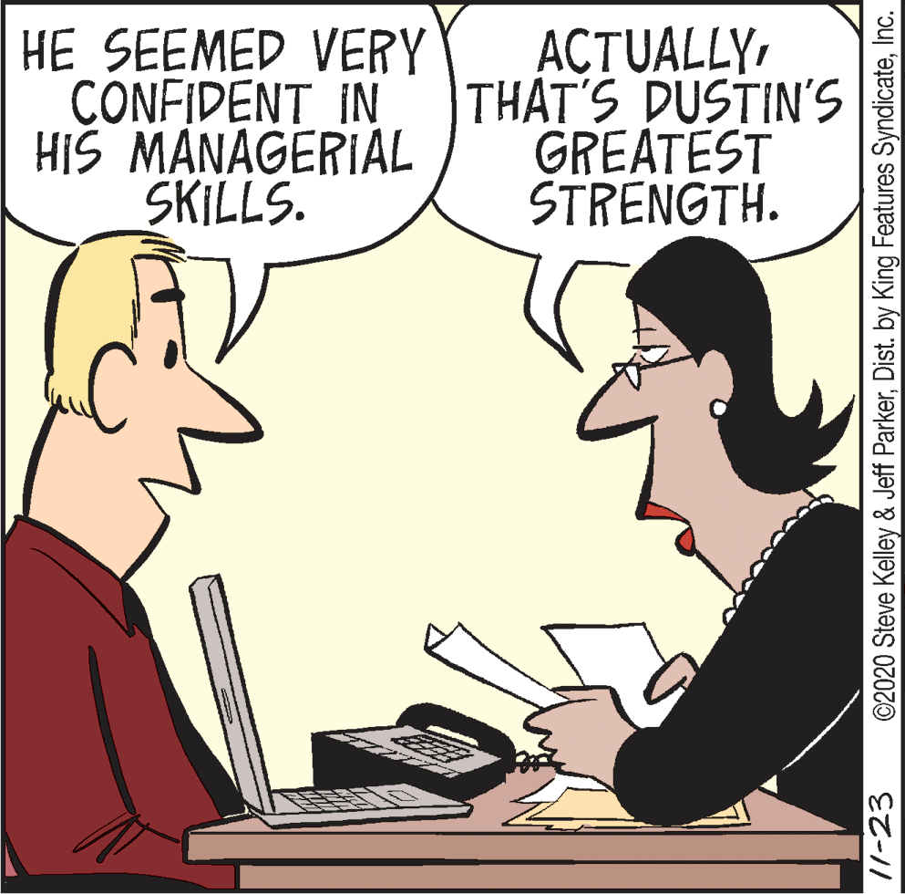 Cartoon OCR: HE SEEMED VERY CONFIDENT IN HIS MANAGERIAL SKILLS. ACTUALLY THAT'S DUSTIN'S GREATEST STRENGTH. /1-23 ©2020 Steve Kelley & Jeff ParkerInc. HE SEEMED VERY CONFIDENT IN HIS MANAGERIAL SKILLS. ACTUALLY THAT'S DUSTIN'S GREATEST STRENGTH. /1-23 ©2020 Steve Kelley & Jeff ParkerDist. by King Features Syndicate