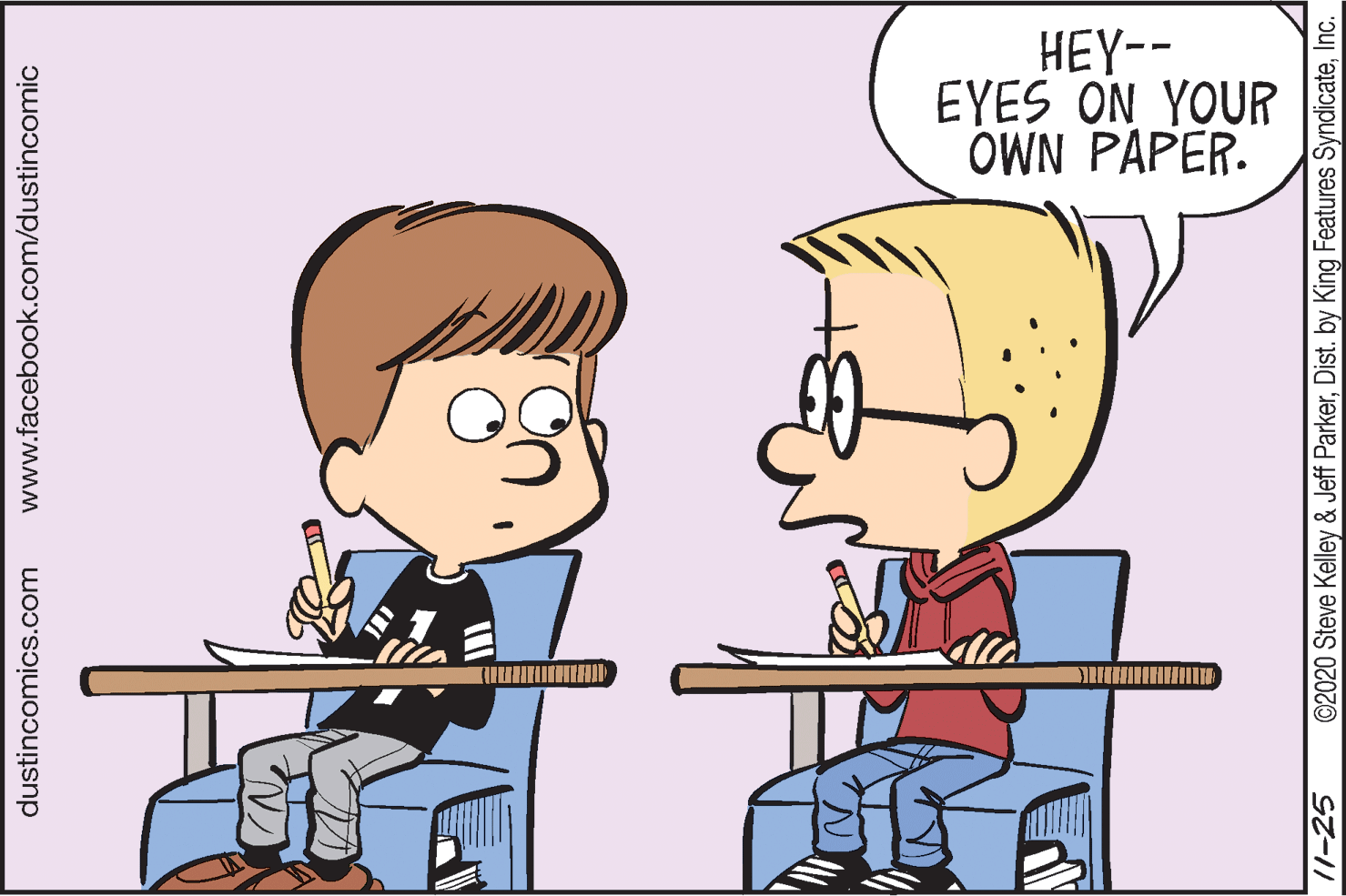 Animated cartoon OCR: HEY-- EYES ON YOUR OWN PAPER. dustincomics.com www.facebook.com/dustincomic /1-25 ©2020 Steve Kelley & Jeff ParkerInc. HEY-- EYES ON YOUR OWN PAPER. dustincomics.com www.facebook.com/dustincomic /1-25 ©2020 Steve Kelley & Jeff ParkerDist. by King Features Syndicate