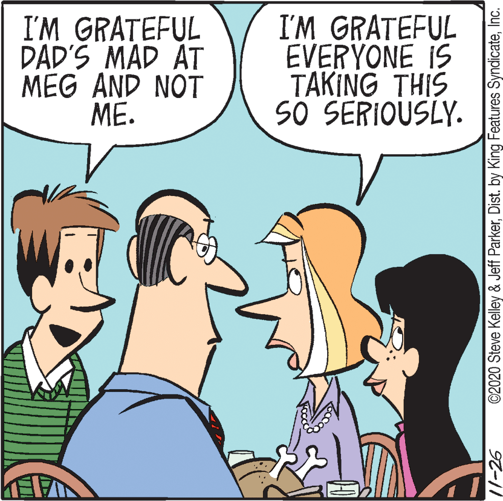 Cartoon OCR: I'M GRATEFUL DAD'S MAD AT MEG AND NOT ME. I'M GRATEFUL EVERYONE IS TAKING THIS SÖ SERIOUSLY. 11-26 ©2020 Steve Kelley & Jeff ParkerInc. I'M GRATEFUL DAD'S MAD AT MEG AND NOT ME. I'M GRATEFUL EVERYONE IS TAKING THIS SÖ SERIOUSLY. 11-26 ©2020 Steve Kelley & Jeff ParkerDist. by King Features Syndicate