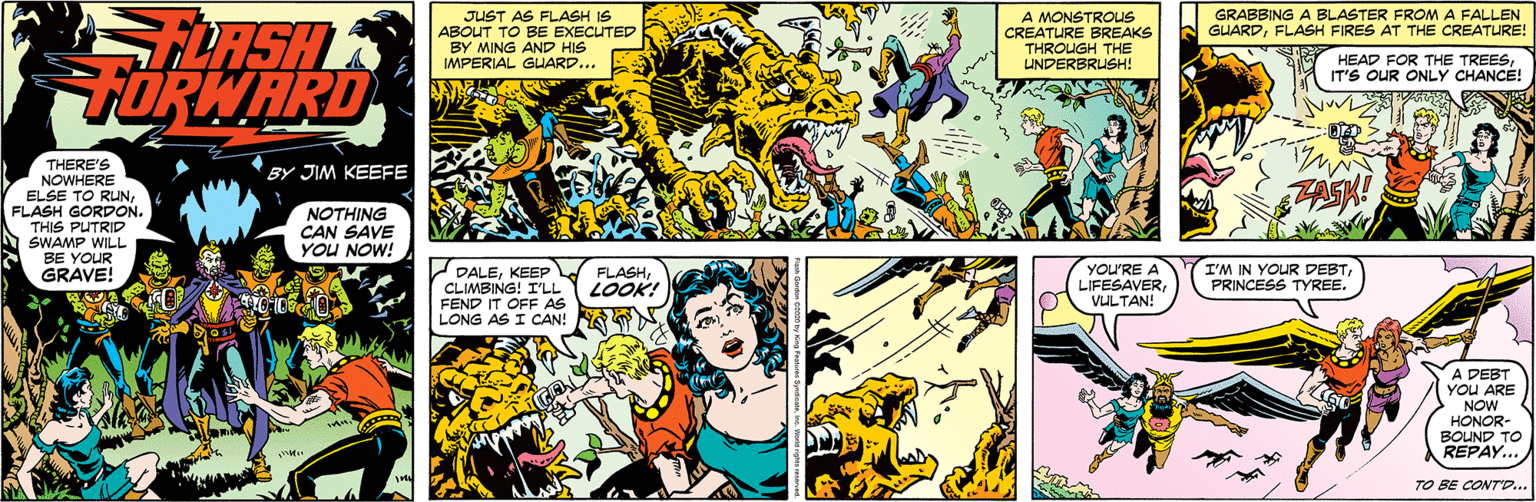 Fictional character OCR: IT'S OUR ONLY CHANCE! GRABBING A BLASTER FROMA FALLEN GUARDFLASH FIRES AT THE CREATURE! JUST AS FLASH IS ABOUT TO BE EXECUTED BY MING AND HIS IMPERIAL GUARD... A MONSTROUS CREATURE BREAKS THROUGH THE UNDERBRUSH! LASH FORWARD HEAD FOR THE THERE'S NOWHERE ELSE TO RUNFLASH GORDON. THIS PUTRID SWAMP WILL BE YOUR GRAVE! BY JIM KEEFE NOTHING CAN SAVE YOU NOW! PALEKEEP CLIMBING! I'LL FEND IT OFF AS LONG AS I CAN! YOU'RE A LIFESAVERVULTAN! FLASHLOOK! I'M IN YOUR DEBTPRINCESS TYREE. A DEBT YOU ARE NOW HONOR- BOUND TO REPAY.. TO BE CONTO.. IT'S OUR ONLY CHANCE! GRABBING A BLASTER FROMA FALLEN GUARDFLASH FIRES AT THE CREATURE! JUST AS FLASH IS ABOUT TO BE EXECUTED BY MING AND HIS IMPERIAL GUARD... A MONSTROUS CREATURE BREAKS THROUGH THE UNDERBRUSH! LASH FORWARD HEAD FOR THE THERE'S NOWHERE ELSE TO RUNFLASH GORDON. THIS PUTRID SWAMP WILL BE YOUR GRAVE! BY JIM KEEFE NOTHING CAN SAVE YOU NOW! PALEKEEP CLIMBING! I'LL FEND IT OFF AS LONG AS I CAN! YOU'RE A LIFESAVERVULTAN! FLASHLOOK! I'M IN YOUR DEBTPRINCESS TYREE. A DEBT YOU ARE NOW HONOR- BOUND TO REPAY.. TO BE CONTO..