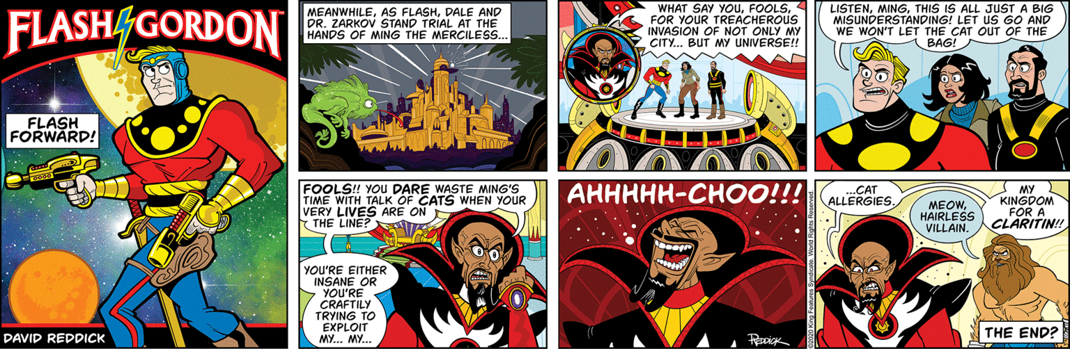 Fiction OCR: FLASH/GORDON MEANWHILEDALE AND DR. ZARKOV STAND TRIAL AT THE HANDS OF MING THE MERCILESS. WHAT SAY YOUFOR YOUR TREACHEROUS INVASION OF NOT ONLY MY CITY.. BUT MY UNIVERSE!! LISTENTHIS IS ALL JUST A BIG MISUNDERSTANDING! LET us GO AND WE WON'T LET THE CAT OUT OF THE BAG! FLASH FORWARD! ??????-??OO!!! FOOLS! YOu DARE WASTE MING'S TIME WITH TALK OF CATS WHEN YOUR VERY LIVES ARE ON THE LINE? MY KINGDOM FOR A CLARITIN! ..CAT ALLERGIES. MEOWHAIRLESS VILLAIN. YOU'RE EITHER INSANE OR YOU'RE CRAFTILY TRYING TO EXPLOIT MY. MY.. DAVID REDDICK THE END? FLASH/GORDON MEANWHILEAS FLASHDALE AND DR. ZARKOV STAND TRIAL AT THE HANDS OF MING THE MERCILESS. WHAT SAY YOUFOR YOUR TREACHEROUS INVASION OF NOT ONLY MY CITY.. BUT MY UNIVERSE!! LISTENTHIS IS ALL JUST A BIG MISUNDERSTANDING! LET us GO AND WE WON'T LET THE CAT OUT OF THE BAG! FLASH FORWARD! ??????-??OO!!! FOOLS! YOu DARE WASTE MING'S TIME WITH TALK OF CATS WHEN YOUR VERY LIVES ARE ON THE LINE? MY KINGDOM FOR A CLARITIN! ..CAT ALLERGIES. MEOWHAIRLESS VILLAIN. YOU'RE EITHER INSANE OR YOU'RE CRAFTILY TRYING TO EXPLOIT MY. MY.. DAVID REDDICK THE END?