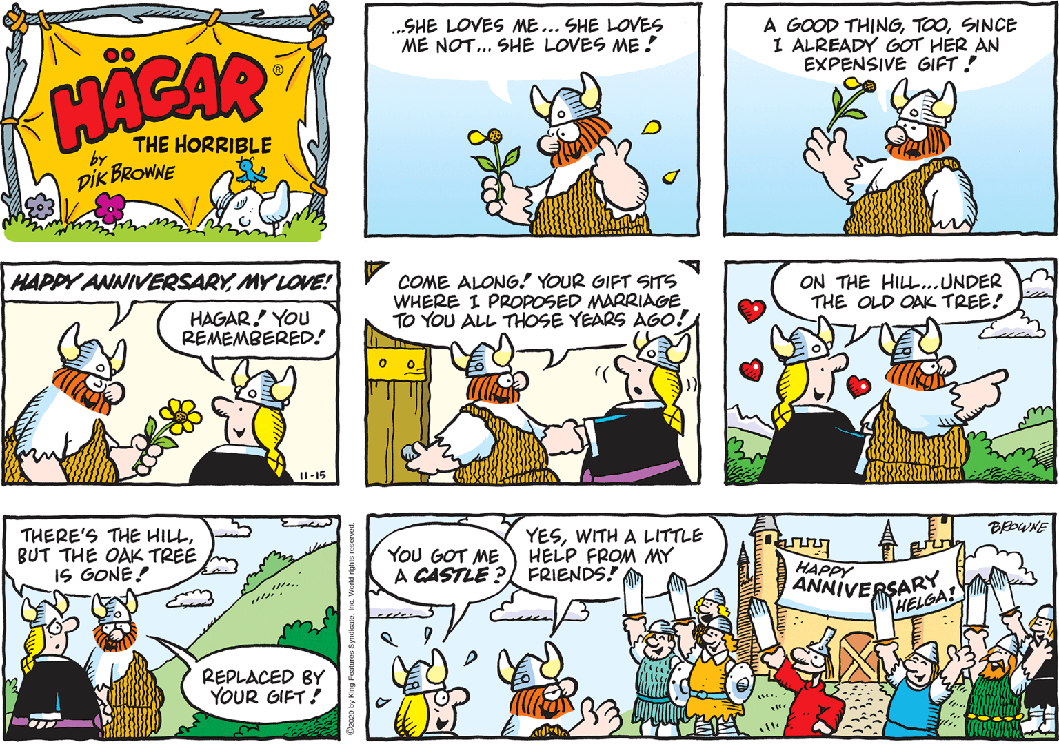 Cartoon OCR: .SHE LOVES ME... SHE LOVES ME NOT.. SHE LOVES ME! A GOOD THINGSINCE I ALREADY GOT HER AN EXPENSIVE GIFT ! HACAR THE HORRIBLE by DIK BROWNE HAPPY ANNIVERSARYMY LOVE! COME ALONG! YOUR GIFT SITS WHERE I PROPOSED MARRIAGE TO YOU ALL THOSE YEARS AGO! ON THE HILL..UNDER THE OLD OAK TREE! HAGAR! YOU REMEMBERED! I1-15 THERE'S THE HILLBUT THE OAK TREE IS GONE! YESWITH A LITTLE HELP FROM MY A CASTLE ? FRIENDS! BEOWNE YoU GOT ME HAPPY ANNIVERSARY HELGA! REPLACED BY YOUR GIFT! .SHE LOVES ME... SHE LOVES ME NOT.. SHE LOVES ME! A GOOD THINGSINCE I ALREADY GOT HER AN EXPENSIVE GIFT ! HACAR THE HORRIBLE by DIK BROWNE HAPPY ANNIVERSARYMY LOVE! COME ALONG! YOUR GIFT SITS WHERE I PROPOSED MARRIAGE TO YOU ALL THOSE YEARS AGO! ON THE HILL..UNDER THE OLD OAK TREE! HAGAR! YOU REMEMBERED! I1-15 THERE'S THE HILLBUT THE OAK TREE IS GONE! YESWITH A LITTLE HELP FROM MY A CASTLE ? FRIENDS! BEOWNE YoU GOT ME HAPPY ANNIVERSARY HELGA! REPLACED BY YOUR GIFT!