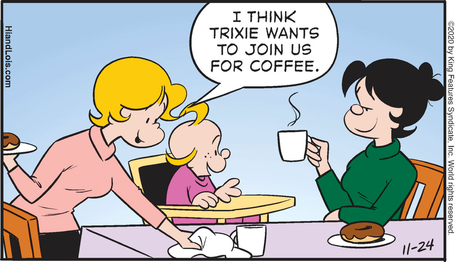 Organism OCR: I THINK TRIXIE WANTS TO JOIN US FOR COFFEE. I/-24 ©2020 by King Features SyndicateInc. World rights reserved. HiandLois.com I THINK TRIXIE WANTS TO JOIN US FOR COFFEE. I/-24 ©2020 by King Features SyndicateInc. World rights reserved. HiandLois.com