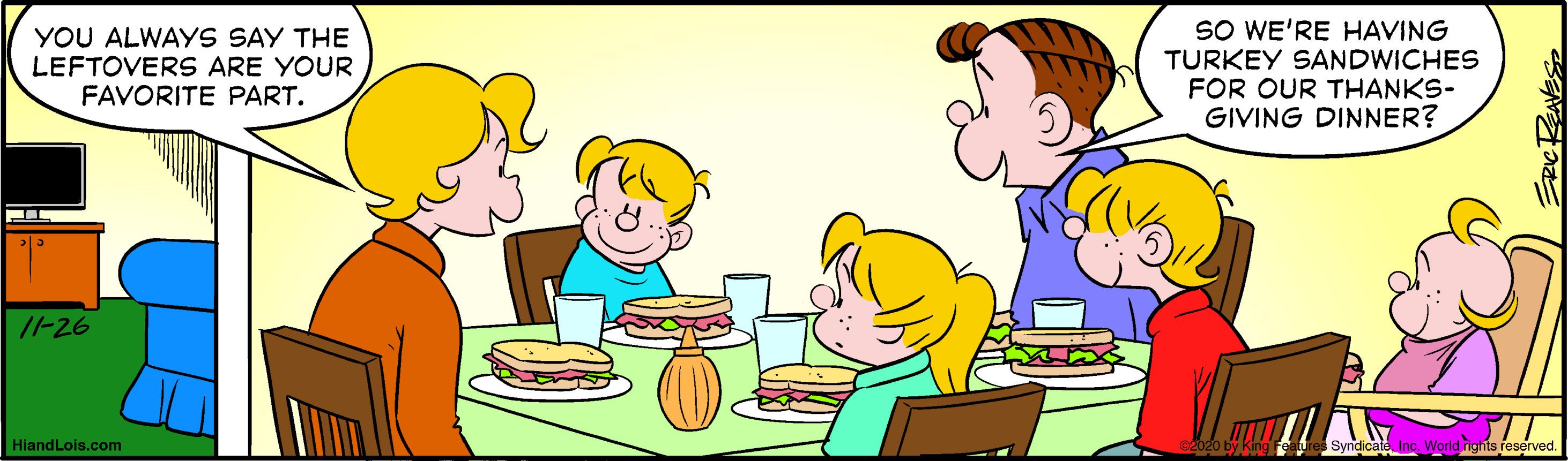 Interaction OCR: YOU ALWAYS SAY THE LEFTOVERS ARE YOUR FAVORITE PART. SO WE'RE HAVING TURKEY SANDWICHES FOR OUR THANKS- GIVING DINNER? I-26 HiandLois.com YOU ALWAYS SAY THE LEFTOVERS ARE YOUR FAVORITE PART. SO WE'RE HAVING TURKEY SANDWICHES FOR OUR THANKS- GIVING DINNER? I-26 HiandLois.com