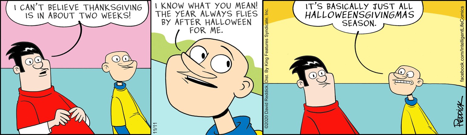 Head OCR: I CAN'T BELIEVE THANKSGIVING IS IN ABOUT TWO WEEKS! I KNOW WHAT YOU MEAN! THE YEAR ALWAYS FLIES BY AFTER HALLOWEEN FOR ME. IT'S BASICALLY JUST ALL HALLOWEENSGIVINGMAS SEASON. Dist. By King Features Syndica facebook.com/IntelligentLifeComics I CAN'T BELIEVE THANKSGIVING IS IN ABOUT TWO WEEKS! I KNOW WHAT YOU MEAN! THE YEAR ALWAYS FLIES BY AFTER HALLOWEEN FOR ME. IT'S BASICALLY JUST ALL HALLOWEENSGIVINGMAS SEASON. Dist. By King Features Syndica facebook.com/IntelligentLifeComics