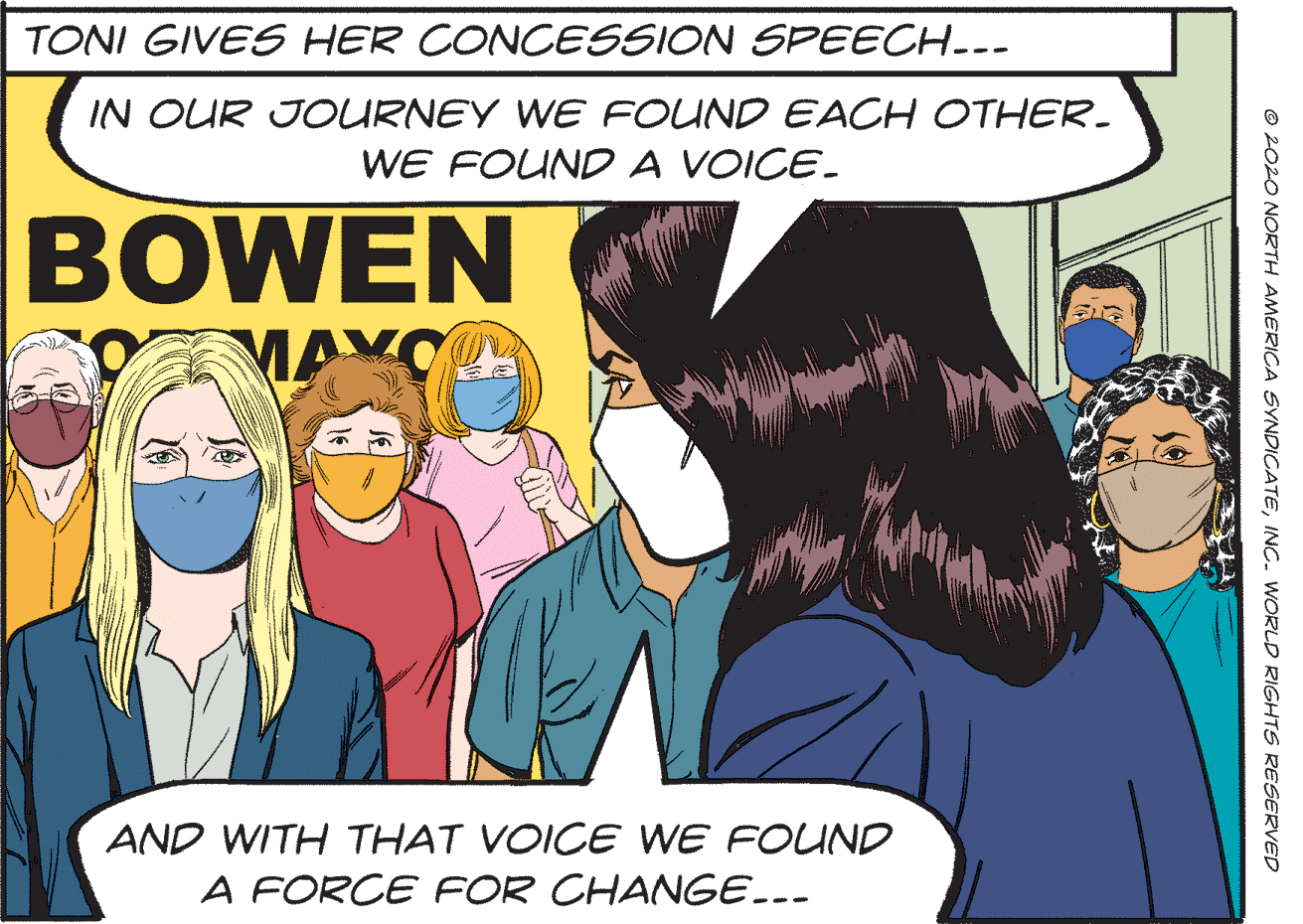 Publication OCR: TONI GIVES HER CONCESSION SPEECH..- IN OUR JOURNEY WE FOUND EACH OTHER- WE FOUND A VOICE. BOWEN MAYO AND WITH THAT VOICE WE FOUND A FORCE FOR CHANGE... © 2020 NORTH AMERICA SYNDICATEINC. WORLD RIGHTS RESERVED TONI GIVES HER CONCESSION SPEECH..- IN OUR JOURNEY WE FOUND EACH OTHER- WE FOUND A VOICE. BOWEN MAYO AND WITH THAT VOICE WE FOUND A FORCE FOR CHANGE... © 2020 NORTH AMERICA SYNDICATEINC. WORLD RIGHTS RESERVED
