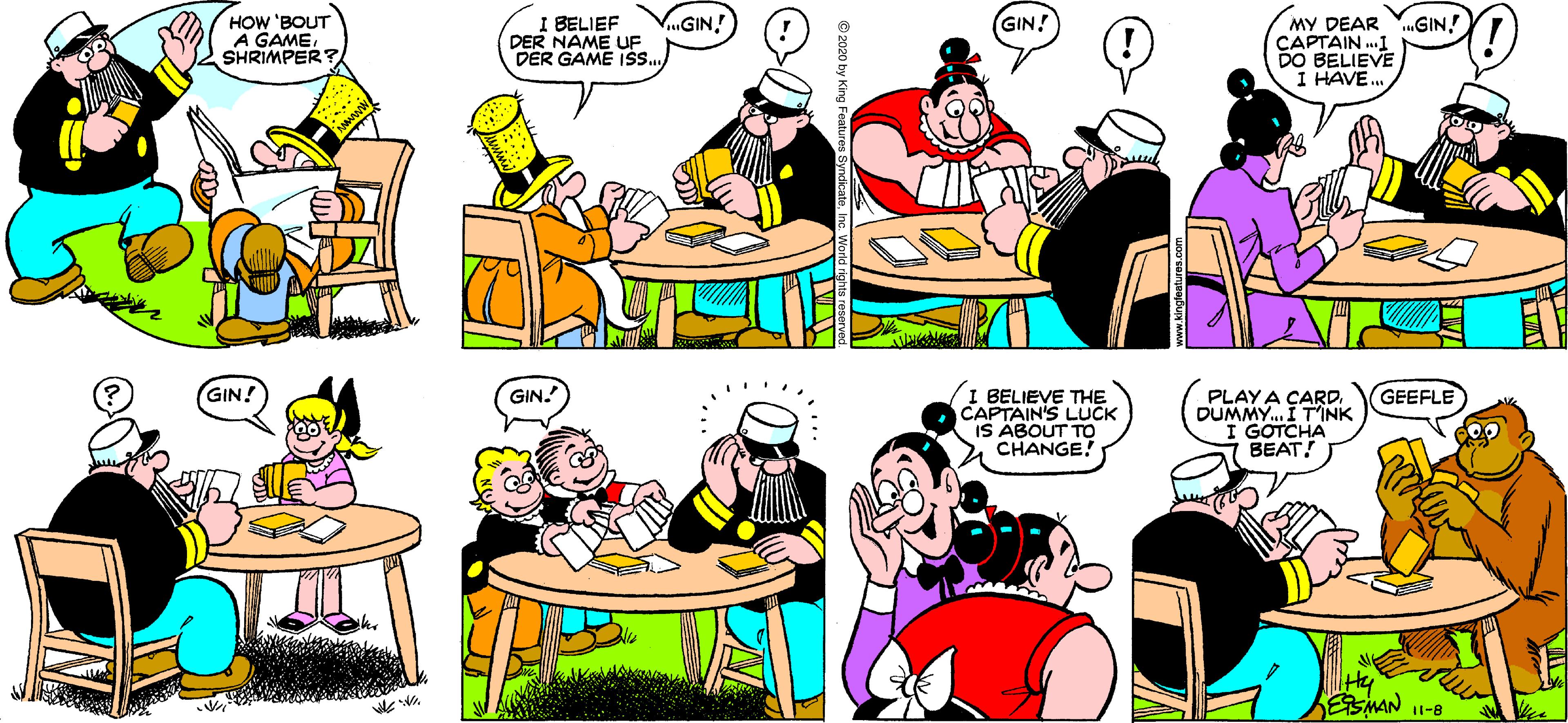 Comics OCR: GINI BELIEF DER NAME UF DER GAME Is.MY DEAR HOW 'BOUT A GAMESHRIMPER? GIN! „GIN! CAPTAIN .I DO BELIEVE I HAVE. I BELIEVE THE CAPTAIN'S LUCK IS ABOUT TO CHANGE! GIN! GIN. GEEFLE PLAY A CARD. DUMMY. I T'INK GOTCHA BEAT! ESMAN 11-8 e 2020 by Kin GINI BELIEF DER NAME UF DER GAME Is.MY DEAR HOW 'BOUT A GAMESHRIMPER? GIN! „GIN! CAPTAIN .I DO BELIEVE I HAVE. I BELIEVE THE CAPTAIN'S LUCK IS ABOUT TO CHANGE! GIN! GIN. GEEFLE PLAY A CARD. DUMMY. I T'INK GOTCHA BEAT! ESMAN 11-8 e 2020 by Kin