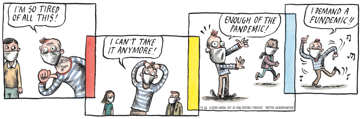 Drawing OCR: I'M 50 TIRED OF ALL THIS! I DEMAND A FUNDEMIC! ENOUGH OF THE PANDEMIC! I CAN'T TAKE IT ANYMORE! 11-26 2020 LINIESDIST. BY KIMG FEATURES SYNDICATE TWITIER GLINESCARTOON I'M 50 TIRED OF ALL THIS! I DEMAND A FUNDEMIC! ENOUGH OF THE PANDEMIC! I CAN'T TAKE IT ANYMORE! 11-26 2020 LINIESDIST. BY KIMG FEATURES SYNDICATE TWITIER GLINESCARTOON