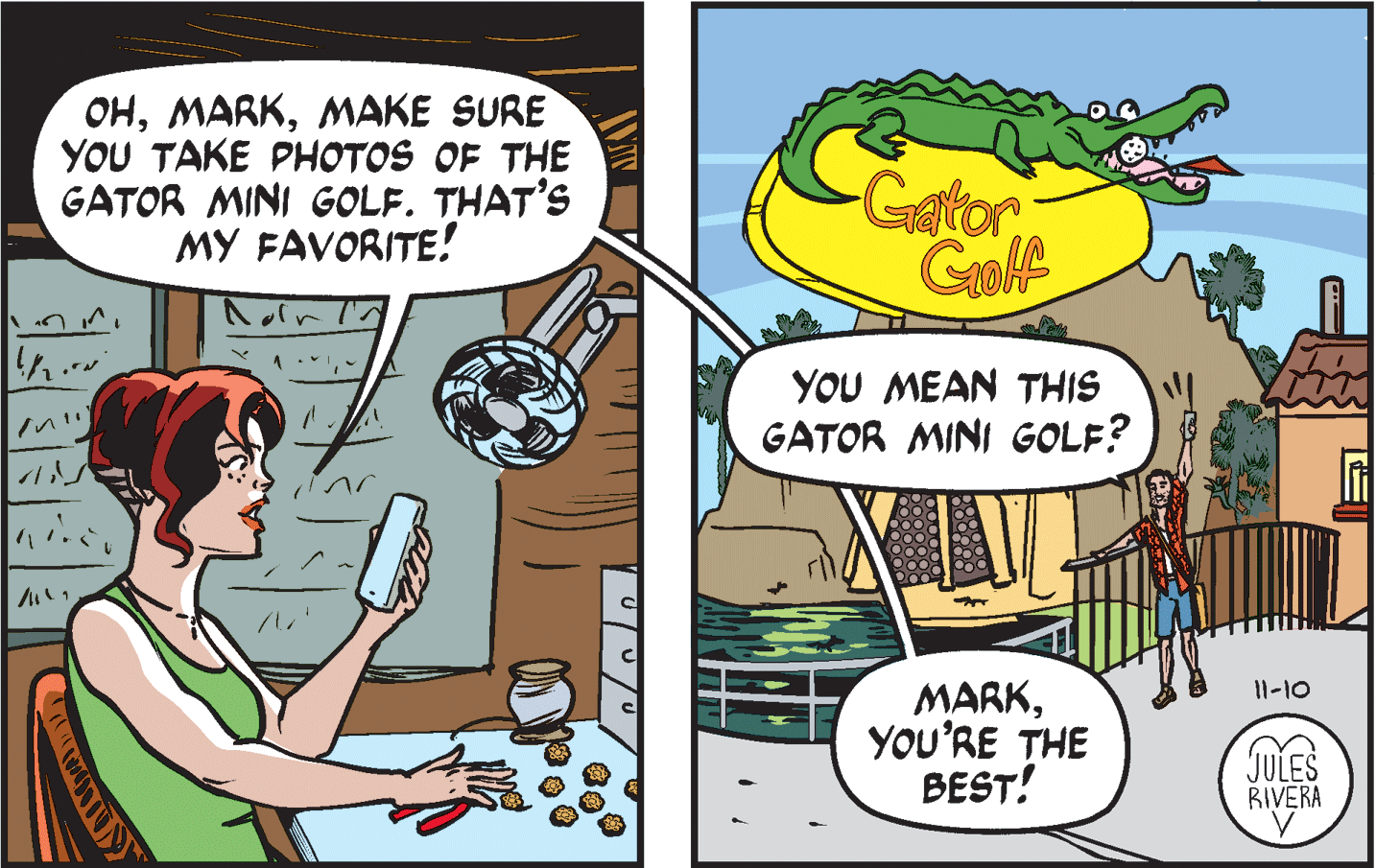 Comics OCR: ??M?KE SURE YOU TAKE PHOTOS OF THE GATOR MINI GOLF. THAT'S MY FAVORITE! Gator Goolf YOU MEAN THIS GATOR MINI GOLF? MARKYOU'RE THE BEST! 11-10 JULES RIVERA ??M?KE SURE YOU TAKE PHOTOS OF THE GATOR MINI GOLF. THAT'S MY FAVORITE! Gator Goolf YOU MEAN THIS GATOR MINI GOLF? MARKYOU'RE THE BEST! 11-10 JULES RIVERA