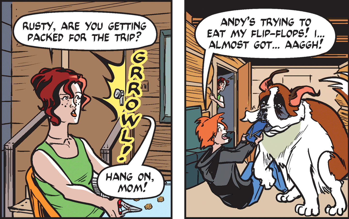 Comic book OCR: RUSTYARE YOU GETTING PACKED FOR THE TRIP? ANDY'S TRYING TO EAT MY FLIP-FLOPS! .. ALMOST GOT... AAGGH! HANG ONMOM! RUSTYARE YOU GETTING PACKED FOR THE TRIP? ANDY'S TRYING TO EAT MY FLIP-FLOPS! .. ALMOST GOT... AAGGH! HANG ON