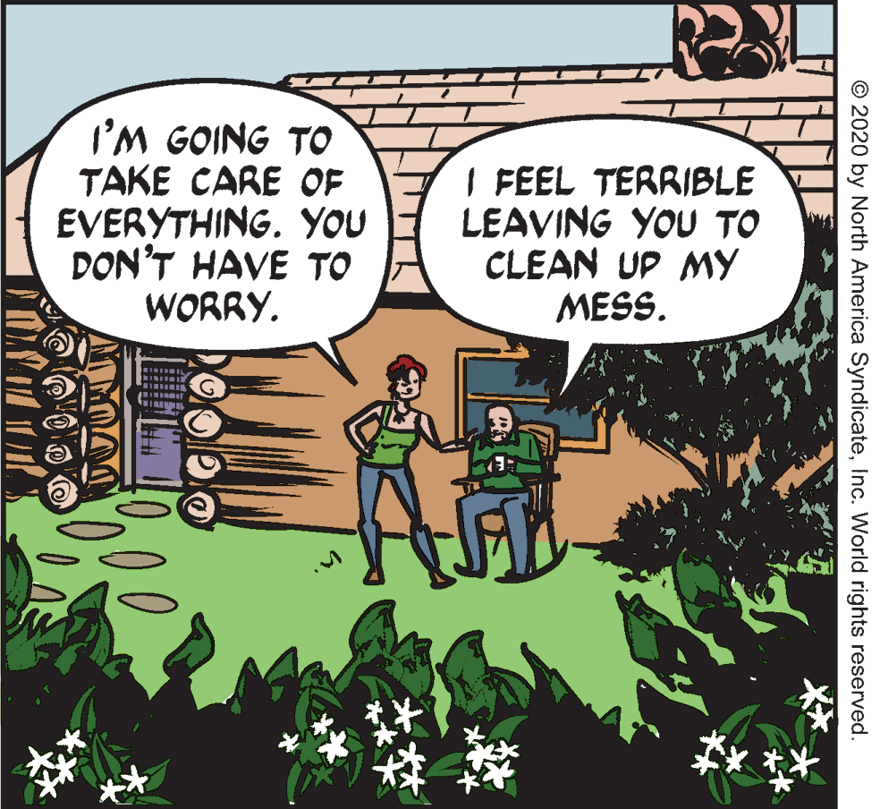 Comic book OCR: I'M GOING TO TAKE CARE OF EVERYTHING. YOU DON'T HAVE TO WORRY. I FEEL TERRIBLE LEAVING YOU TO CLEAN UP MY MESS. © 2020 by North America SyndicateInc. World rights reserved. I'M GOING TO TAKE CARE OF EVERYTHING. YOU DON'T HAVE TO WORRY. I FEEL TERRIBLE LEAVING YOU TO CLEAN UP MY MESS. © 2020 by North America SyndicateInc. World rights reserved.