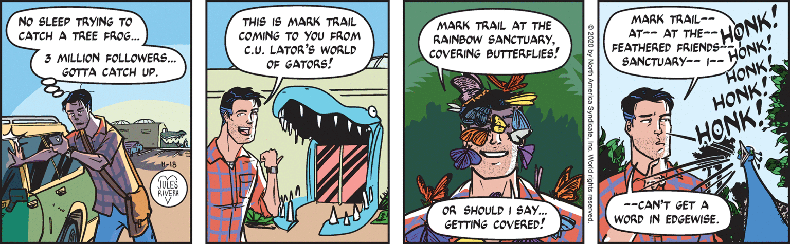 Happy OCR: NO SLEEP TRYING TO CATCH A TREE FROG... THIS IS MARK TRAIL COMING TO YOU FROM C.U. LATOR'S WORLD MARK TRAIL AT THE RAINBOW SANCTUARYCOVERING BUTTERFLIES! 3 MILLION FOLLOWERS... MARK TRAIL-- GOTTA CATCH UP. AT-- AT THE- HONK! OF GATORS! FEATHERED FRIENDS. SANCTUARY---- HONK! HONK! HONK! ww HONK! H-18 JULES RIVERA OR SHOULD I SAY... GETTING COVERED! --CAN'T GET A WORD IN EDGEWISE. NO SLEEP TRYING TO CATCH A TREE FROG... THIS IS MARK TRAIL COMING TO YOU FROM C.U. LATOR'S WORLD MARK TRAIL AT THE RAINBOW SANCTUARYCOVERING BUTTERFLIES! 3 MILLION FOLLOWERS... MARK TRAIL-- GOTTA CATCH UP. AT-- AT THE- HONK! OF GATORS! FEATHERED FRIENDS. SANCTUARY---- HONK! HONK! HONK! ww HONK! H-18 JULES RIVERA OR SHOULD I SAY... GETTING COVERED! --CAN'T GET A WORD IN EDGEWISE.