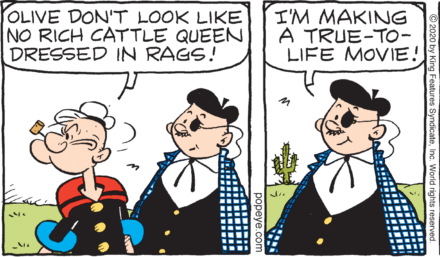 Happy OCR: OLIVE DON'T LOOK LIKE NO RICH CATTLE QUEEN DRESSED IN RAGS! I'M MAKING A TRUE-TO- LIFE MOVIE! © 2020 by King Features SyndicateInc. World rights reserved. popeye.com OLIVE DON'T LOOK LIKE NO RICH CATTLE QUEEN DRESSED IN RAGS! I'M MAKING A TRUE-TO- LIFE MOVIE! © 2020 by King Features SyndicateInc. World rights reserved. popeye.com