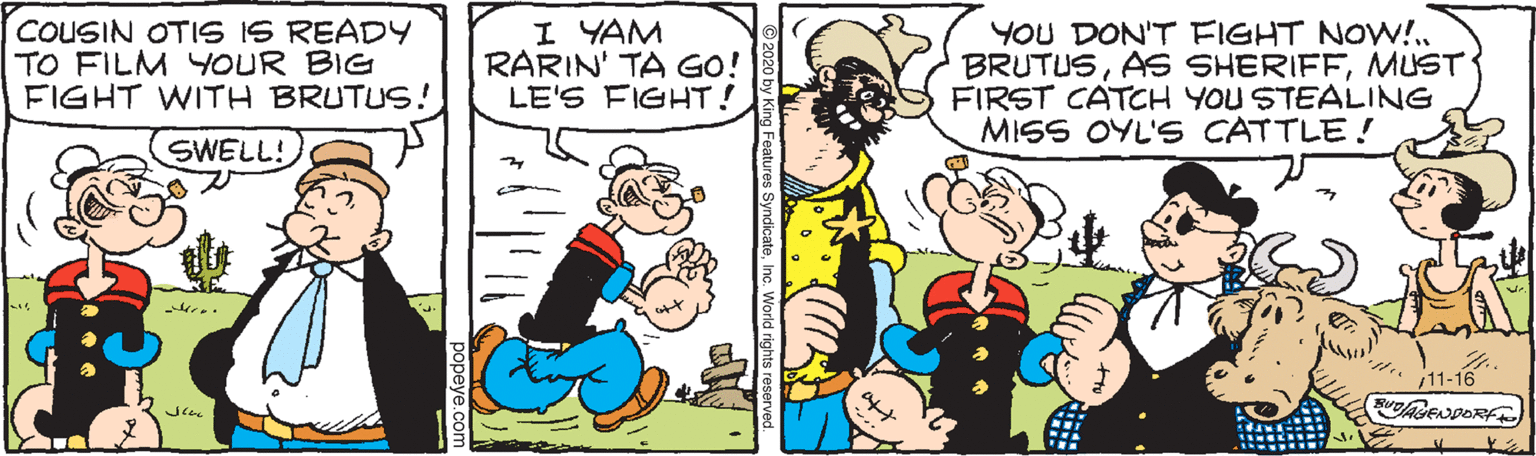 Happy OCR: COUSIN OTIS IS READY TO FILM YYOUR BIG FIGHT WITH BRUTUS! SWELL! I YAM RARIN' TA GO! LE'S FIGHT ! YOU DON'T FIGHT NOw!.MUST FIRST CATCH YOU STEALING MISS OYL'S CATTLE! 11-16 COUSIN OTIS IS READY TO FILM YYOUR BIG FIGHT WITH BRUTUS! SWELL! I YAM RARIN' TA GO! LE'S FIGHT ! YOU DON'T FIGHT NOw!.AS SHERIFFMUST FIRST CATCH YOU STEALING MISS OYL'S CATTLE! 11-16