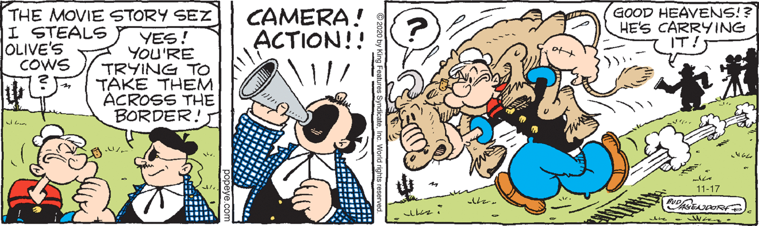 Art OCR: GOOD HEAVENS!? HE'S CARRYING THE MOVIE STORY SEZ I STEALS OLIVE'S COWS CAMERA! ACTION!! YES! YOU'RE TRYING TO TAKE THEM ACROSS THE BORDER! ? 11-17 GOOD HEAVENS!? HE'S CARRYING THE MOVIE STORY SEZ I STEALS OLIVE'S COWS CAMERA! ACTION!! YES! YOU'RE TRYING TO TAKE THEM ACROSS THE BORDER! ? 11-17