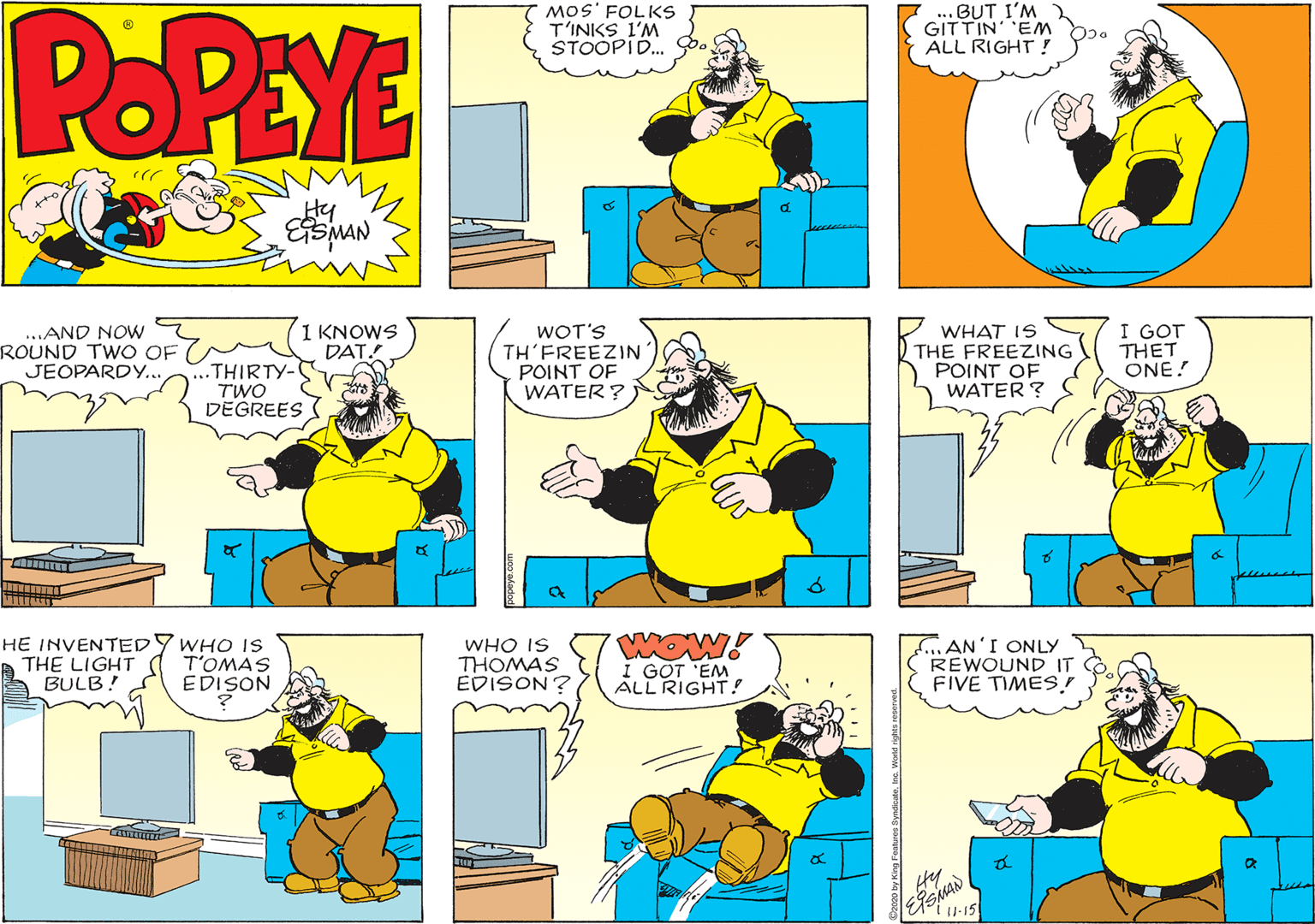Line OCR: POPEYE MOS' FOLKS T'INKS L'M STOOPID. ...BUT I'M GITTIN EM ALL RIGHT ? Hy d. ...AND NOW ROUND TWO OF JEOPARDY.. ...THIRTY- TWO DEGREES 1 KNOWS DAT WOT'S TH'FREEZIN POINT OF WATER? WHAT IS THE FREEZING POINT OF WATER ? I GOT THET ONE! HE INVENTED A THE LIGHT A BULB! WHO IS T'OMAS EDISON WHO IS THOMAS EDISON? I GOT 'EM ALL RIGHT! now. fAN'I ONLY REWOUND IT FIVE TIMES.! I-15 POPEYE MOS' FOLKS T'INKS L'M STOOPID. ...BUT I'M GITTIN EM ALL RIGHT ? Hy d. ...AND NOW ROUND TWO OF JEOPARDY.. ...THIRTY- TWO DEGREES 1 KNOWS DAT WOT'S TH'FREEZIN POINT OF WATER? WHAT IS THE FREEZING POINT OF WATER ? I GOT THET ONE! HE INVENTED A THE LIGHT A BULB! WHO IS T'OMAS EDISON WHO IS THOMAS EDISON? I GOT 'EM ALL RIGHT! now. fAN'I ONLY REWOUND IT FIVE TIMES.! I-15