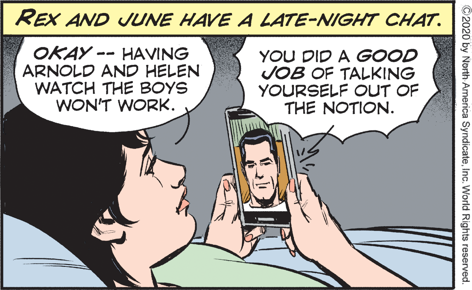 Organism OCR: REX AND JUNE HAVE A LATE-NIGHT CHAT. OKAY -- HAVING ARNOLD AND HELEN WATCH THE BOYS WON'T WORK. YOU DID A GOOD JOB OF TALKING YOURSELF OUT OF THE NOTION. ©2020 by North America SyndicateInc. World Rights reserved. REX AND JUNE HAVE A LATE-NIGHT CHAT. OKAY -- HAVING ARNOLD AND HELEN WATCH THE BOYS WON'T WORK. YOU DID A GOOD JOB OF TALKING YOURSELF OUT OF THE NOTION. ©2020 by North America SyndicateInc. World Rights reserved.
