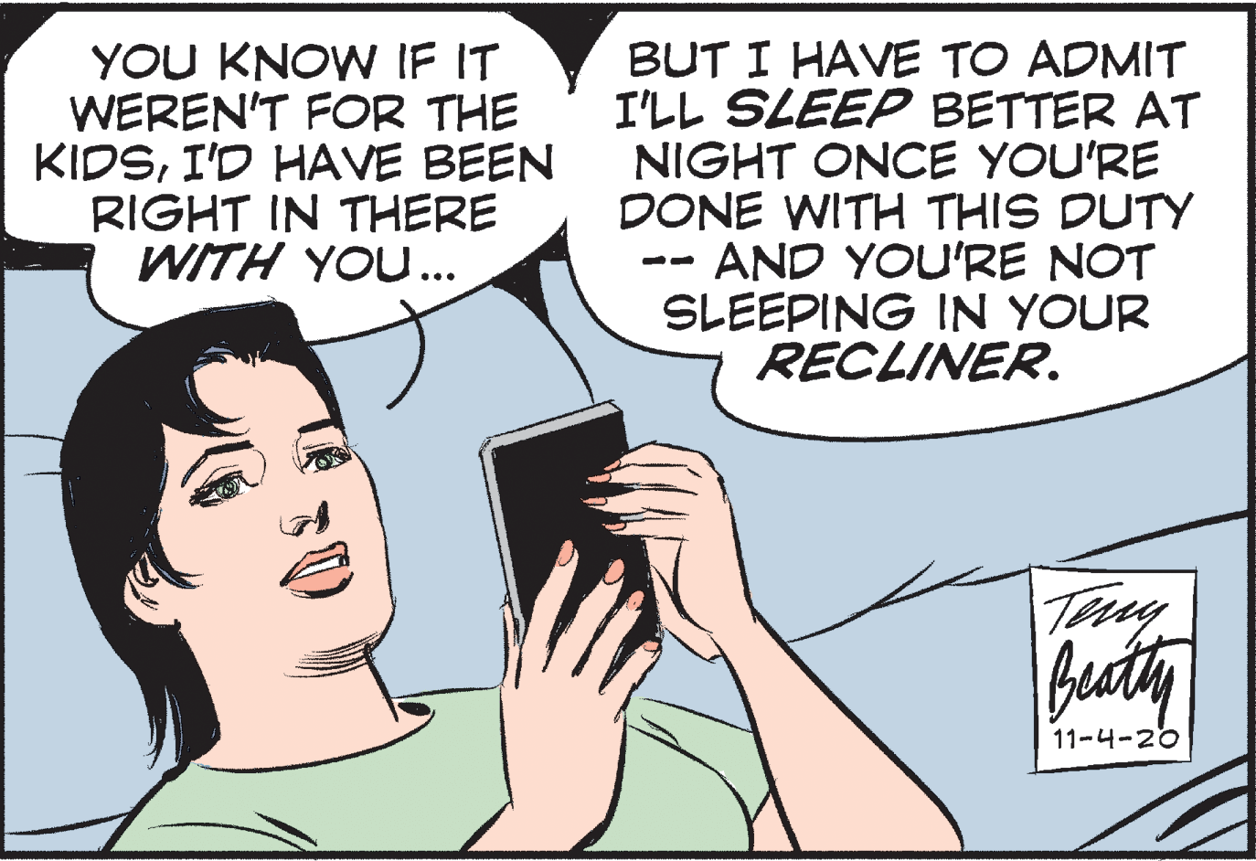 Jaw OCR: YOU KNOW IF IT WEREN'T FOR THE KIDSI'D HAVE BEEN RIGHT IN THERE WITH YOU... BUT I HAVE TO ADMIT I'LL SLEEP BETTER AT NIGHT ONCE YOU'RE DONE WITH THIS DUTY AND YOU'RE NOT SLEEPING IN YOUR RECLINER. Beaty 11-4-20 YOU KNOW IF IT WEREN'T FOR THE KIDSI'D HAVE BEEN RIGHT IN THERE WITH YOU... BUT I HAVE TO ADMIT I'LL SLEEP BETTER AT NIGHT ONCE YOU'RE DONE WITH THIS DUTY AND YOU'RE NOT SLEEPING IN YOUR RECLINER. Beaty 11-4-20