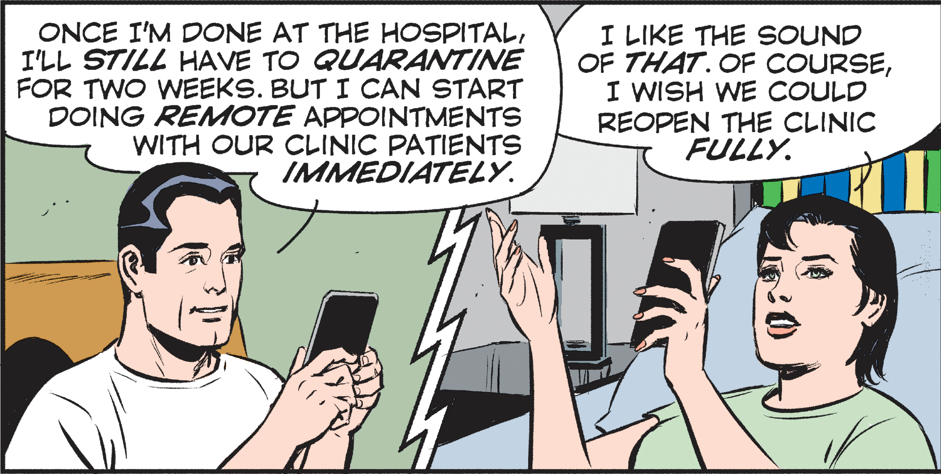 Comic book OCR: ONCE I'M DONE AT THE HOSPITALI'LL STILL HAVE TO QUARANTINE FOR TWO WEEKS. BUT I CAN START DOING REMOTE APPOINTMENTS WITH OUR CLINIC PATIENTS IMMEDIATELY. I LIKE THE SOUND OF THAT. OF COURSEI WISH WE COULD REOPEN THE CLINIC FULLY. ONCE I'M DONE AT THE HOSPITALI'LL STILL HAVE TO QUARANTINE FOR TWO WEEKS. BUT I CAN START DOING REMOTE APPOINTMENTS WITH OUR CLINIC PATIENTS IMMEDIATELY. I LIKE THE SOUND OF THAT. OF COURSEI WISH WE COULD REOPEN THE CLINIC FULLY.