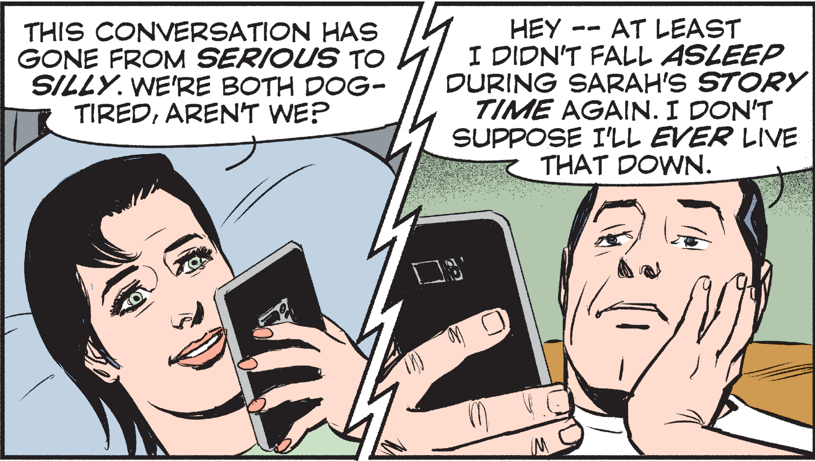 Smile OCR: - AT LEAST THIS CONVERSATION HAS GONE FROM SERIOUS TO SILLY. WE'RE BOTH DOG- TIREDAREN'T WE? HEY I DIDN'T FALL ASLEEP DURING SARAH'S STORY TIME AGAIN. I DON'T SUPPOSE I'LL EVER LIVE THAT DOWN. -- - AT LEAST THIS CONVERSATION HAS GONE FROM SERIOUS TO SILLY. WE'RE BOTH DOG- TIREDAREN'T WE? HEY I DIDN'T FALL ASLEEP DURING SARAH'S STORY TIME AGAIN. I DON'T SUPPOSE I'LL EVER LIVE THAT DOWN. --