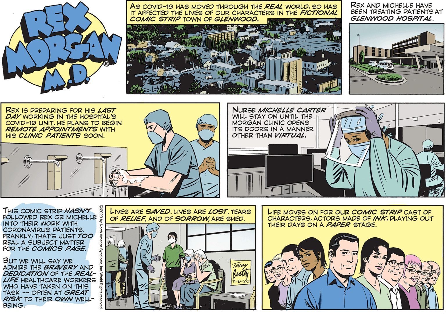 Font OCR: As COVID-19 HAS MOVED THROUGH THE REAL WORLDSO HAS IT AFFECTED THE LIVES OF OUR CHARACTERS IN THE FICTIONAL COMIC STRIP TOWN OF GLENWOOD. REX AND MICHELLE HAVE BEEN TREATING PATIENTS AT GLENWOOD HOSPITAL. REX AOREAN MD REX IS PREPARING FOR HIS LAST DAY WORKING IN THE HOSPITAL'S COVID-19 UNIT. HE PLANS TO BEGIN REMOTE APPOINTMENTS WITH HIS CLINIC PATIENTS SOON. NURSE MICHELLE CARTER WILL STAY ON UNTIL THE MORGAN CLINIC OPENS ITS DOORS INA MANNER OTHER THAN IRTUAL. THIS COMIC STRIP HASNT FOLLOWED REX OR MICHELLE INTO THEIR WORK WITH CORONAVIRUS PATIENTS. FRANKLYTHAT'S JUST TOO REAL A SUBJECT MATTER FOR THE COMICS PAGE. LIVES ARE SAVED. LIVES ARE LOST. TEARS OF RELIEFARE SHED. LIFE MOVES ON FOR OUR COMIC STRIP CAST OF CHARACTERSPLAYING OUT THEIR DAYS ON A PAPER 9TAGE. BUT WE WILL SAY WE ADMIRE THE BRAVERY AND DEDICATION OF THE REAL- LIFE HEALTHCARE WORKERS WHO HAVE TAKEN ON THIS Thy 1-8-26| TASK -- OFTEN AT GREAT RISK TO THEIR OWN WELL- BEING. As COVID-19 HAS MOVED THROUGH THE REAL WORLDSO HAS IT AFFECTED THE LIVES OF OUR CHARACTERS IN THE FICTIONAL COMIC STRIP TOWN OF GLENWOOD. REX AND MICHELLE HAVE BEEN TREATING PATIENTS AT GLENWOOD HOSPITAL. REX AOREAN MD REX IS PREPARING FOR HIS LAST DAY WORKING IN THE HOSPITAL'S COVID-19 UNIT. HE PLANS TO BEGIN REMOTE APPOINTMENTS WITH HIS CLINIC PATIENTS SOON. NURSE MICHELLE CARTER WILL STAY ON UNTIL THE MORGAN CLINIC OPENS ITS DOORS INA MANNER OTHER THAN IRTUAL. THIS COMIC STRIP HASNT FOLLOWED REX OR MICHELLE INTO THEIR WORK WITH CORONAVIRUS PATIENTS. FRANKLYTHAT'S JUST TOO REAL A SUBJECT MATTER FOR THE COMICS PAGE. LIVES ARE SAVED. LIVES ARE LOST. TEARS OF RELIEFAND OF SORROWARE SHED. LIFE MOVES ON FOR OUR COMIC STRIP CAST OF CHARACTERSACTORS MADE OF INKPLAYING OUT THEIR DAYS ON A PAPER 9TAGE. BUT WE WILL SAY WE ADMIRE THE BRAVERY AND DEDICATION OF THE REAL- LIFE HEALTHCARE WORKERS WHO HAVE TAKEN ON THIS Thy 1-8-26| TASK -- OFTEN AT GREAT RISK TO THEIR OWN WELL- BEING.
