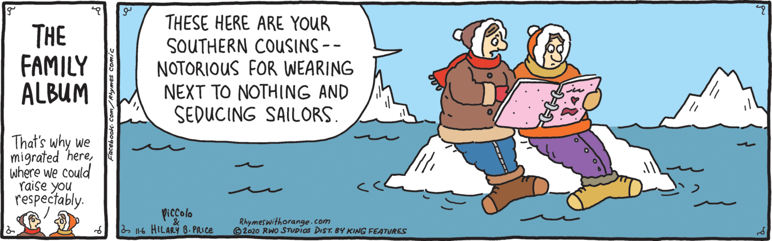 Pleased OCR: THE FAMILY ALBUM THESE HERE ARE YOUR SOUTHERN COUSINS-- NOTORIOUS FOR WEARING NEXT TO NOTHING AND SEDUCING SAILORS. That's why we migrated herewhere we could Yaise you respectably. piccolo 2 116 HILARY 8. PRICE Rhymeswithorange.com ©2020 RWo STUDIAS DIST. BY KING FEATURES THE FAMILY ALBUM THESE HERE ARE YOUR SOUTHERN COUSINS-- NOTORIOUS FOR WEARING NEXT TO NOTHING AND SEDUCING SAILORS. That's why we migrated herewhere we could Yaise you respectably. piccolo 2 116 HILARY 8. PRICE Rhymeswithorange.com ©2020 RWo STUDIAS DIST. BY KING FEATURES