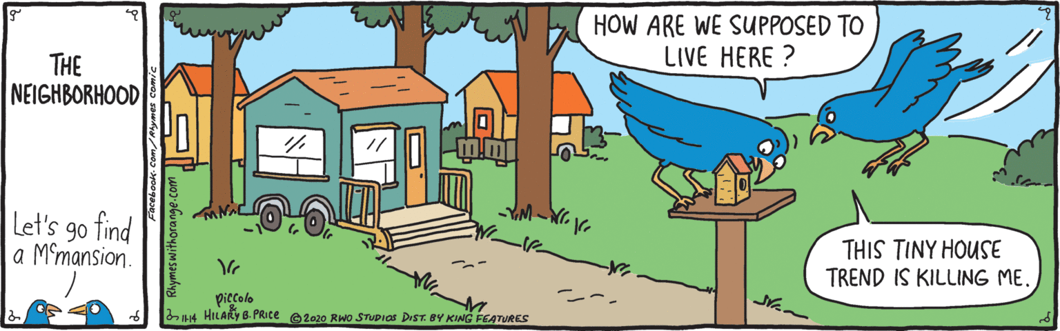 Font OCR: HOW ARE WE SUPPOSED TO LIVE HERE ? THE NEIGHBORHOOD Let's 90 find a Mmansion. THIS TINY HOUSE TREND IS KILLING ME. piccolo 4 HILARY B. PRICE e2020 Rwo STUDIOS DIST. BY KING FEATURES HOW ARE WE SUPPOSED TO LIVE HERE ? THE NEIGHBORHOOD Let's 90 find a Mmansion. THIS TINY HOUSE TREND IS KILLING ME. piccolo 4 HILARY B. PRICE e2020 Rwo STUDIOS DIST. BY KING FEATURES