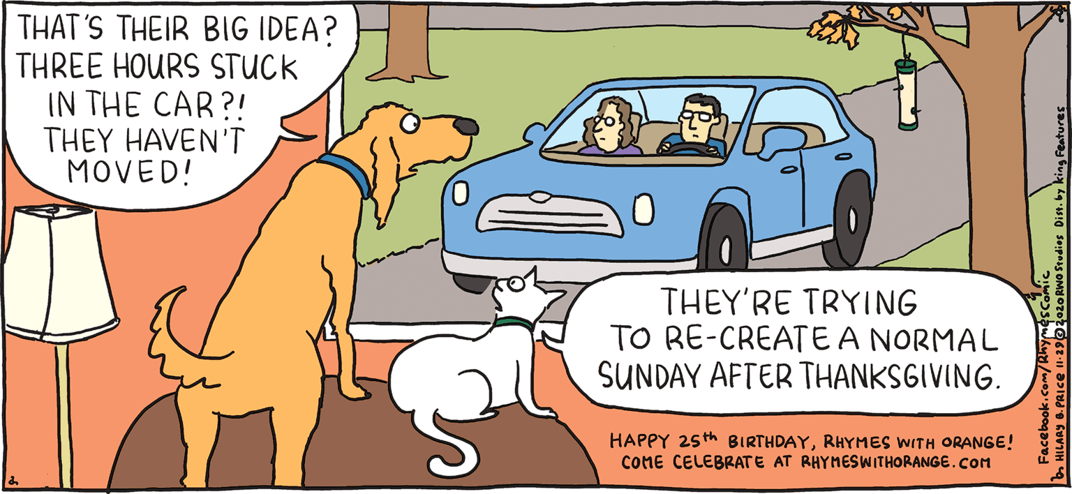 Art OCR: THAT'S THEIR BIG IDEA? THREE HOURS STUCK IN THE CAR?! THEY HAVEN'T MOVED! PSH Rhymes with THEY'RE TRYING TO RE-CREATEA NORMAL SUNDAY AFTER THANKSGIVING. Orange HAPPY 25th BIRTHDAYRHYMES WITH ORANGE! CONE CELEBRATE AT RHYNESWWITHORANGE.COM HIL ARY B. PRIce Nostalgia is so weird THAT'S THEIR BIG IDEA? THREE HOURS STUCK IN THE CAR?! THEY HAVEN'T MOVED! PSH Rhymes with THEY'RE TRYING TO RE-CREATEA NORMAL SUNDAY AFTER THANKSGIVING. Orange HAPPY 25th BIRTHDAYRHYMES WITH ORANGE! CONE CELEBRATE AT RHYNESWWITHORANGE.COM HIL ARY B. PRIce Nostalgia is so weird