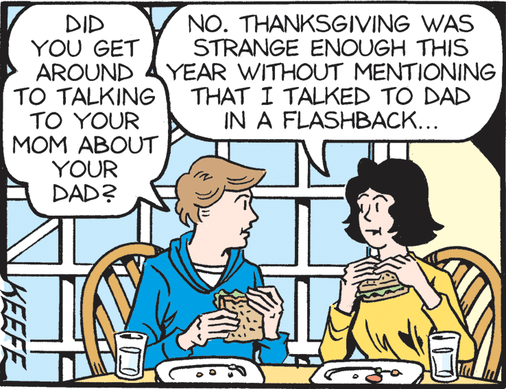 Cartoon OCR: DID YOU GET AROUND TO TALKING TO YOUR MOM ABOUT YOUR DAD? NO. THANKSGIVING WAS STRANGE ENOUGH THIS YEAR WITHOUT MENTIONING THAT I TALKED TO DAD IN A FLASHBACK... KEEFE DID YOU GET AROUND TO TALKING TO YOUR MOM ABOUT YOUR DAD? NO. THANKSGIVING WAS STRANGE ENOUGH THIS YEAR WITHOUT MENTIONING THAT I TALKED TO DAD IN A FLASHBACK... KEEFE