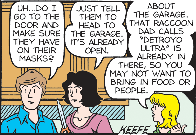 Comic book OCR: UH...DO I GO TO THE DOOR AND MAKE SURE THE GARAGE. THEY HAVE ON THEIR MASKS? ABOUT THE GARAGE. THAT RACCOON DAD CALLS "DETROYO ULTRA" IS ALREADY IN THERESO YOU MAY NOT WANT TO BRING IN FOOD OR JUST TELL THEM TO HEAD TO IT'S ALREADY OPEN. PEOPLE. KEEFE UH...DO I GO TO THE DOOR AND MAKE SURE THE GARAGE. THEY HAVE ON THEIR MASKS? ABOUT THE GARAGE. THAT RACCOON DAD CALLS "DETROYO ULTRA" IS ALREADY IN THERESO YOU MAY NOT WANT TO BRING IN FOOD OR JUST TELL THEM TO HEAD TO IT'S ALREADY OPEN. PEOPLE. KEEFE