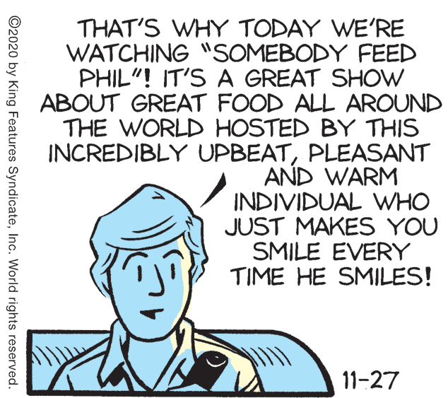 Poster OCR: THAT'S WHY TODAY WE'RE WATCHING "SOMEBODY FEED PHIL"! IT'S A GREAT SHOW ABOUT GREAT FOOD ALL AROUND THE WORLD HOSTED BY THIS INCREDIBLY UPBEATPLEASANT AND WARM INDIVIDUAL WHO JUST MAKES YOU SMILE EVERY TIME HE SMILES! 11-27 ©2020 by King Features SyndicateInc. World rights reserved. THAT'S WHY TODAY WE'RE WATCHING "SOMEBODY FEED PHIL"! IT'S A GREAT SHOW ABOUT GREAT FOOD ALL AROUND THE WORLD HOSTED BY THIS INCREDIBLY UPBEATPLEASANT AND WARM INDIVIDUAL WHO JUST MAKES YOU SMILE EVERY TIME HE SMILES! 11-27 ©2020 by King Features SyndicateInc. World rights reserved.