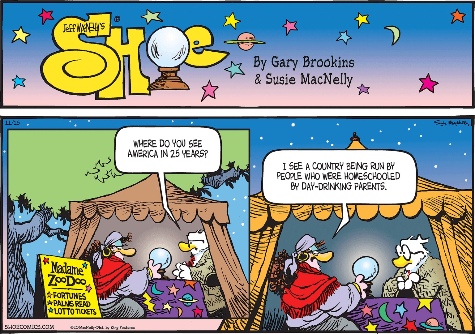 Rectangle OCR: 11/15 Shaie Mackely WHERE DO YOU SEE AMERICA IN 25 YEARS? I SEE A COUNTRY BEING RUN BY PEOPLE WHO WERE HOMESCHOOLED BY DAY-DRINKING PARENTS. whe Madame ZoODo FORTUNES PALMS READ LOTTO TICKETS SHOECOMICS.COM 020 MacNally-Dlat. by King Features 11/15 Shaie Mackely WHERE DO YOU SEE AMERICA IN 25 YEARS? I SEE A COUNTRY BEING RUN BY PEOPLE WHO WERE HOMESCHOOLED BY DAY-DRINKING PARENTS. whe Madame ZoODo FORTUNES PALMS READ LOTTO TICKETS SHOECOMICS.COM 020 MacNally-Dlat. by King Features
