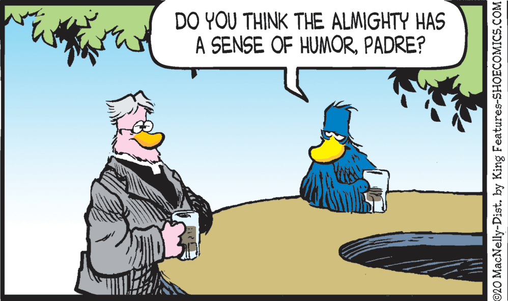 Adaptation OCR: DO YOU THINK THE ALMIGHTY HAS A SENSE OF HUMORPADRE? ©20 MacNelly-Dist. by King Features-SHOECOMICS.COM DO YOU THINK THE ALMIGHTY HAS A SENSE OF HUMORPADRE? ©20 MacNelly-Dist. by King Features-SHOECOMICS.COM