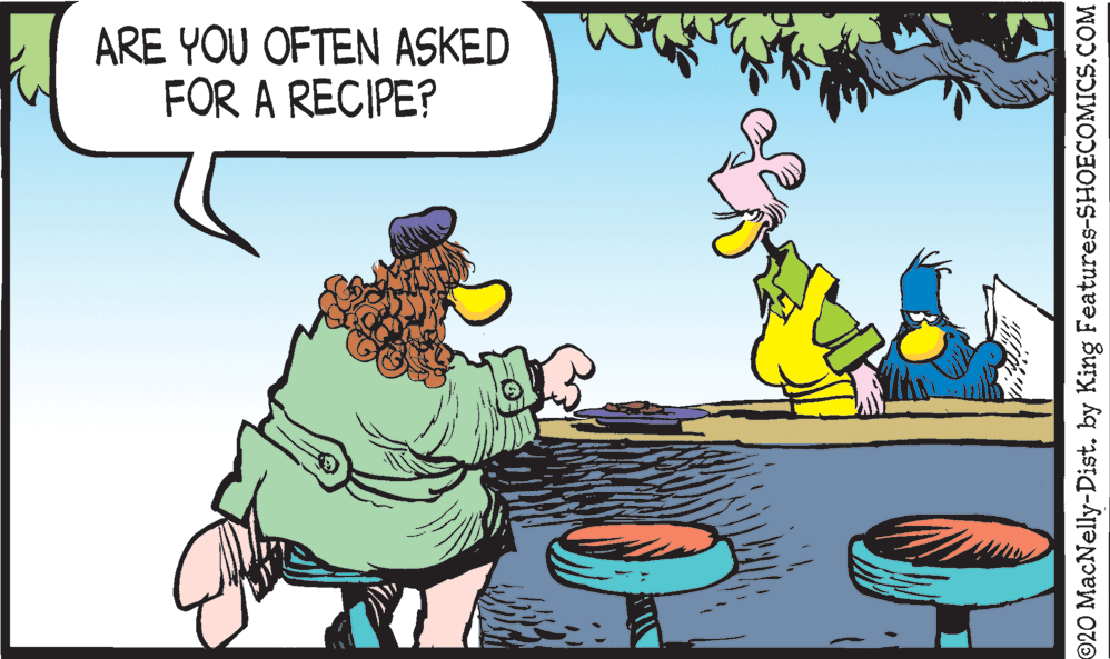 Adaptation OCR: ARE YOU OFTEN ASKED FOR A RECIPE? ©20 MacNelly-Dist. by King Features-SHOECOMICS.COM ARE YOU OFTEN ASKED FOR A RECIPE? ©20 MacNelly-Dist. by King Features-SHOECOMICS.COM