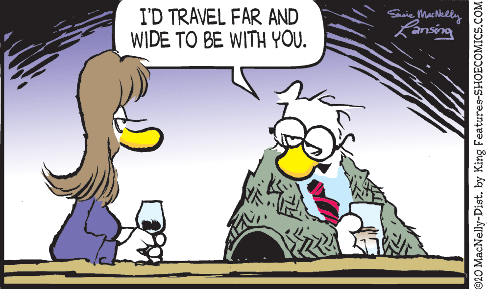 Happy OCR: I'D TRAVEL FAR AND WIDE TO BE WITH YOU. Sueie Machelly Lansing ©20 MacNelly-Dist. by King Features-SHOECOMICS.COM I'D TRAVEL FAR AND WIDE TO BE WITH YOU. Sueie Machelly Lansing ©20 MacNelly-Dist. by King Features-SHOECOMICS.COM