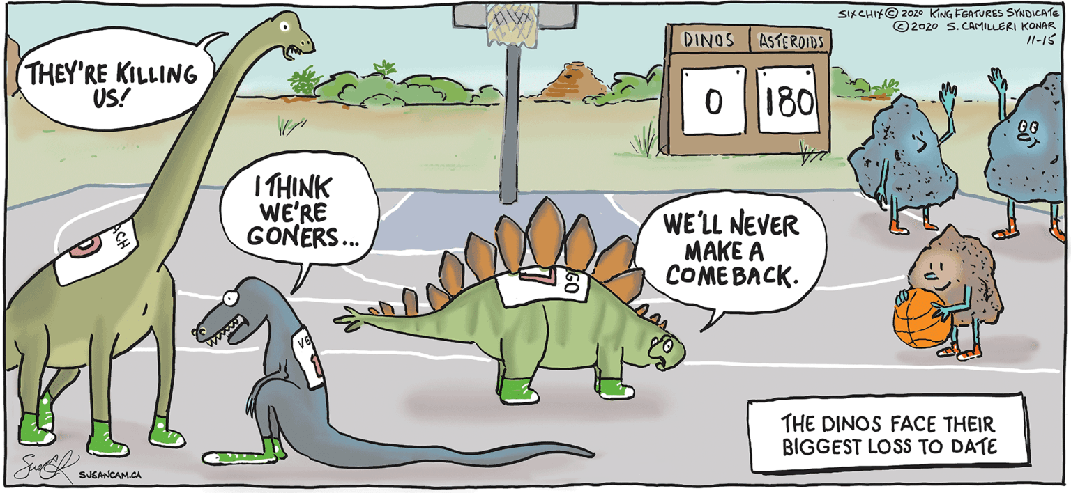 Tail OCR: SIKCHIKO 202o KING FGATURES SYNDICATE ©2020 S. CAMILLERI KONAR Il-15 DINOS ASTEROIDS THEY'RE KILLING US! 180 I THINK WE'RE GONERS. WE'LL NEVER MAKE A COMEBACK. THE DINOS FACE THEIR BIGGEST LOSS TO DATE SJGANCAM.CA SIKCHIKO 202o KING FGATURES SYNDICATE ©2020 S. CAMILLERI KONAR Il-15 DINOS ASTEROIDS THEY'RE KILLING US! 180 I THINK WE'RE GONERS. WE'LL NEVER MAKE A COMEBACK. THE DINOS FACE THEIR BIGGEST LOSS TO DATE SJGANCAM.CA