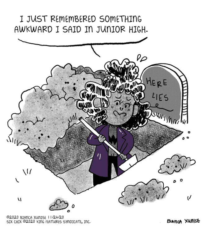 Graphics OCR: I JUST REMEMBERED SOMETHING AWKWARD I SAID IN JUNIOR HIGH. HERE LIES ©2020 BIANCA XUNISE I1/24/20 SIX CHIX ©2020 KING FEATURES SYNDICATEInc. BIANCA XunISE I JUST REMEMBERED SOMETHING AWKWARD I SAID IN JUNIOR HIGH. HERE LIES ©2020 BIANCA XUNISE I1/24/20 SIX CHIX ©2020 KING FEATURES SYNDICATEInc. BIANCA XunISE