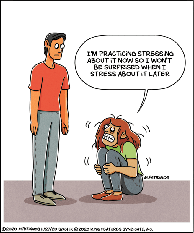 Animated cartoon OCR: I'M PRACTICING STRESSING ABOUT IT NOW SO I WON'T BE SURPRISED WHEN I STRESS ABOUT IT LATER M-PATRINOS ©2020 M.PATRIINOS II/27/20 SIXCHIX O2020 KING FEATURES SYNDICATEINC. I'M PRACTICING STRESSING ABOUT IT NOW SO I WON'T BE SURPRISED WHEN I STRESS ABOUT IT LATER M-PATRINOS ©2020 M.PATRIINOS II/27/20 SIXCHIX O2020 KING FEATURES SYNDICATE