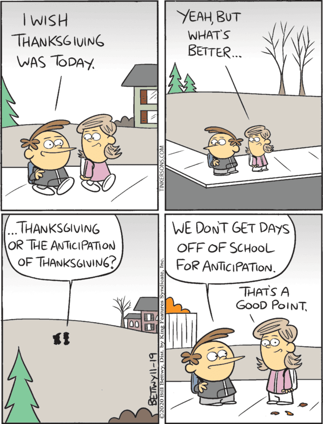Drawing OCR: WE DONT GET DAYS YEAHBUT WHAT'S BETTER. ...THANKSGIVING OR THE ANTICIPATION IWISH OFF OF SCHOOL THANKSGIUING WAS TODAY. OF THANKSGIVING? FOR ANTICIPATION. THATS A GoOD POINTWE DONT GET DAYS YEAHBUT WHAT'S BETTER. ...THANKSGIVING OR THE ANTICIPATION IWISH OFF OF SCHOOL THANKSGIUING WAS TODAY. OF THANKSGIVING? FOR ANTICIPATION. THATS A GoOD POINT